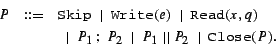 \begin{eqnarray*}
P & ::= & {\tt Skip}~\mid~{\tt Write}(e)~\mid~{\tt Read}(x, q...
...&~\mid~P_1 ~;~P_2~\mid~P_1 ~\vert\vert~P_2~\mid~{\tt Close}(P).
\end{eqnarray*}